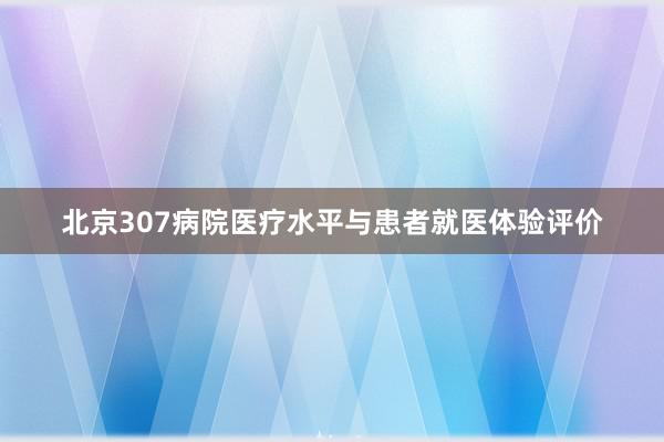 北京307病院医疗水平与患者就医体验评价